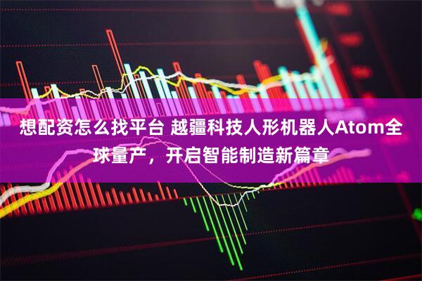 想配资怎么找平台 越疆科技人形机器人Atom全球量产，开启智能制造新篇章