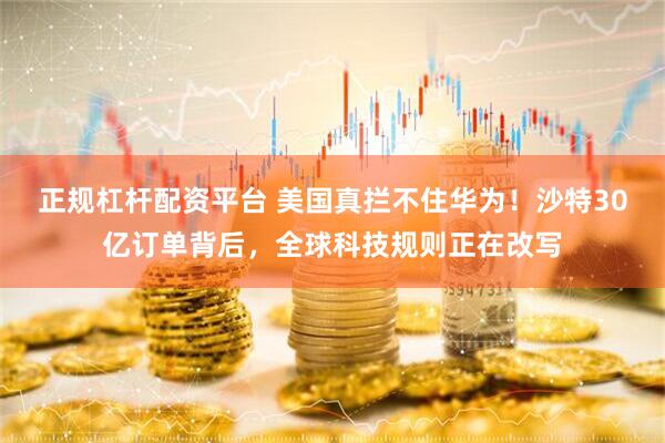正规杠杆配资平台 美国真拦不住华为！沙特30亿订单背后，全球科技规则正在改写