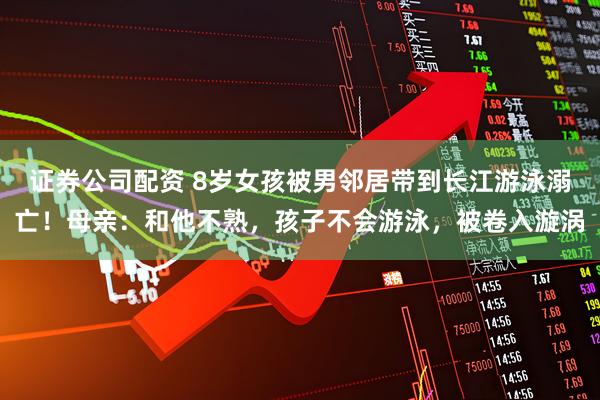 证券公司配资 8岁女孩被男邻居带到长江游泳溺亡!母亲:和他不熟,孩子不会游泳,被卷入漩涡