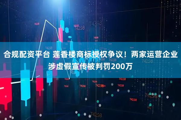 合规配资平台 莲香楼商标授权争议！两家运营企业涉虚假宣传被判罚200万