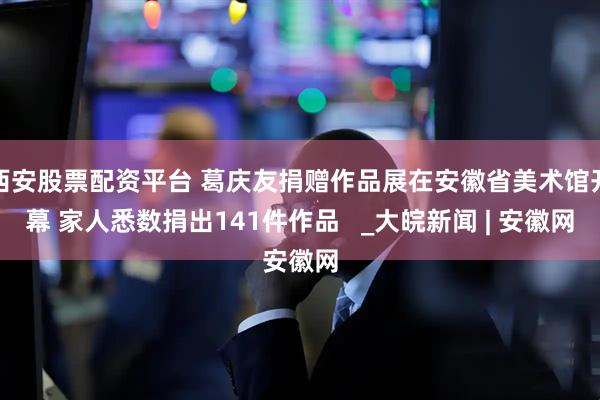 西安股票配资平台 葛庆友捐赠作品展在安徽省美术馆开幕 家人悉数捐出141件作品   _大皖新闻 | 安徽网