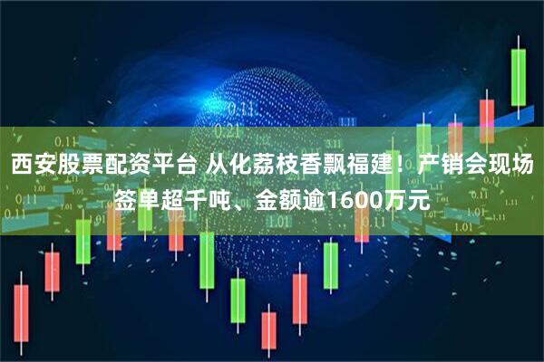 西安股票配资平台 从化荔枝香飘福建！产销会现场签单超千吨、金额逾1600万元