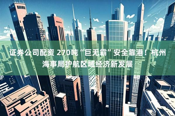 证券公司配资 270吨“巨无霸”安全靠港！杭州海事局护航区域经济新发展