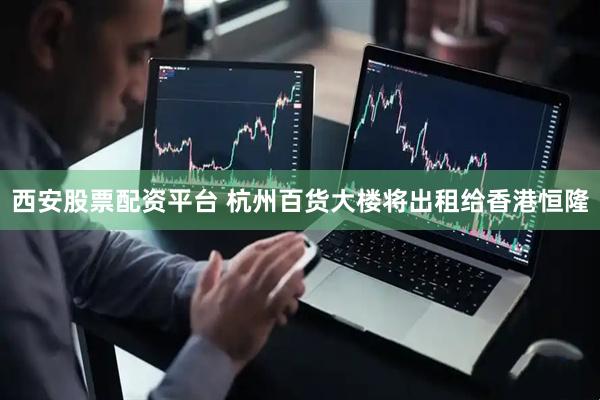 西安股票配资平台 杭州百货大楼将出租给香港恒隆