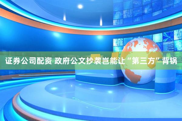 证券公司配资 政府公文抄袭岂能让“第三方”背锅