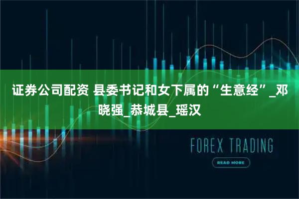证券公司配资 县委书记和女下属的“生意经”_邓晓强_恭城县_瑶汉