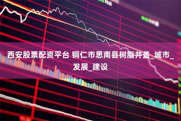 西安股票配资平台 铜仁市思南县树脂井盖_城市_发展_建设