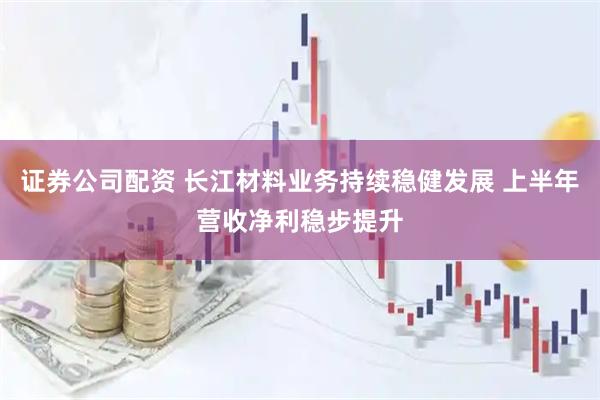 证券公司配资 长江材料业务持续稳健发展 上半年营收净利稳步提升