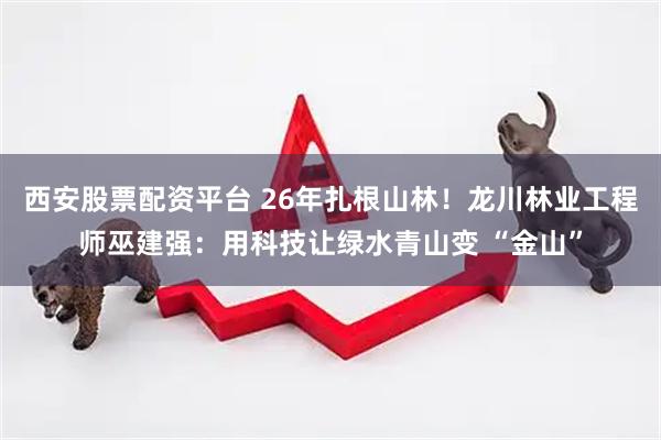 西安股票配资平台 26年扎根山林！龙川林业工程师巫建强：用科技让绿水青山变 “金山”