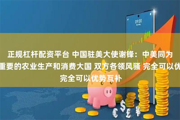 正规杠杆配资平台 中国驻美大使谢锋：中美同为全球最重要的农业生产和消费大国 双方各领风骚 完全可以优势互补