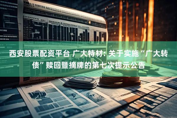 西安股票配资平台 广大特材: 关于实施“广大转债”赎回暨摘牌的第七次提示公告