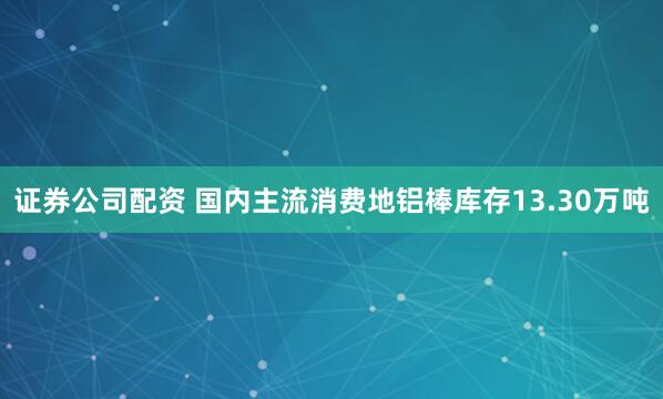 证券公司配资 国内主流消费地铝棒库存13.30万吨