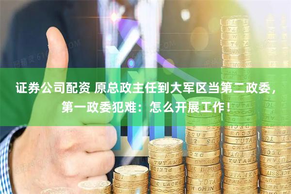证券公司配资 原总政主任到大军区当第二政委，第一政委犯难：怎么开展工作！