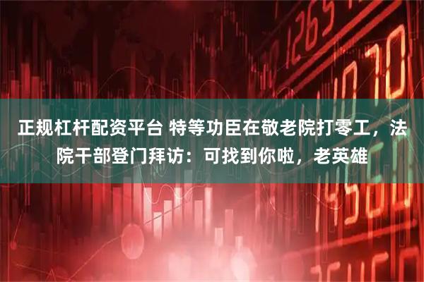 正规杠杆配资平台 特等功臣在敬老院打零工，法院干部登门拜访：可找到你啦，老英雄