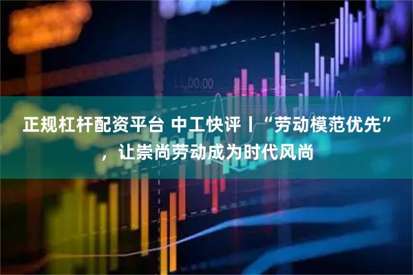 正规杠杆配资平台 中工快评丨“劳动模范优先”，让崇尚劳动成为时代风尚