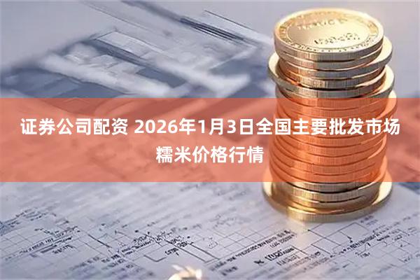 证券公司配资 2026年1月3日全国主要批发市场糯米价格行情